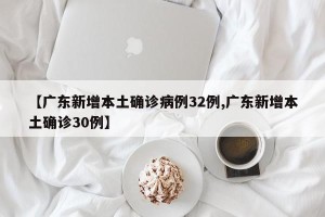 【广东新增本土确诊病例32例,广东新增本土确诊30例】