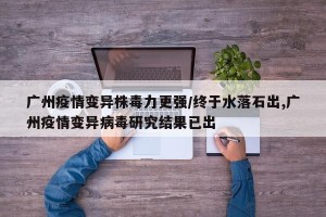 广州疫情变异株毒力更强/终于水落石出,广州疫情变异病毒研究结果已出
