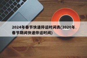 2024年春节快递停运时间表(2020年春节期间快递停运时间)
