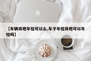 【车辆异地年检可以么,车子年检异地可以年检吗】