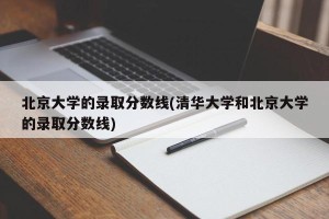 北京大学的录取分数线(清华大学和北京大学的录取分数线)