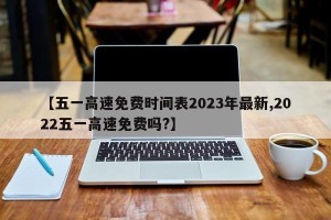 【五一高速免费时间表2023年最新,2022五一高速免费吗?】