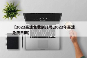 【2022高速免费到几号,2022年高速免费日期】