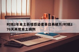 时隔2年本土新增感染者单日再破万/时隔276天再现本土病例