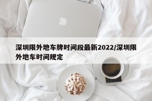 深圳限外地车牌时间段最新2022/深圳限外地车时间规定