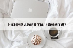 上海封控区人数明显下降/上海封闭了吗?
