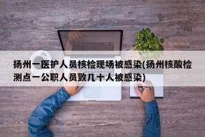 扬州一医护人员核检现场被感染(扬州核酸检测点一公职人员致几十人被感染)