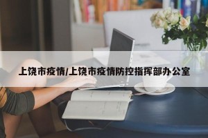 上饶市疫情/上饶市疫情防控指挥部办公室