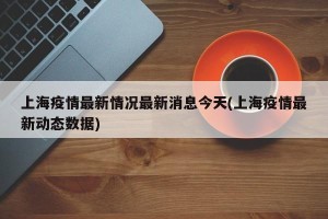 上海疫情最新情况最新消息今天(上海疫情最新动态数据)