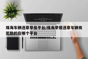 珠海车辆违章举报平台/珠海举报违章车辆有奖励的在哪个平台