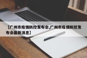 【广州市疫情防控发布会,广州市疫情防控发布会最新消息】