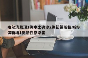 哈尔滨发现1例本土确诊2例初筛阳性/哈尔滨新增1例阳性感染者