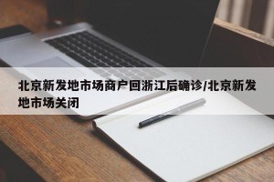 北京新发地市场商户回浙江后确诊/北京新发地市场关闭