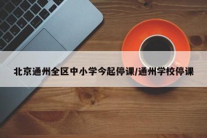 北京通州全区中小学今起停课/通州学校停课