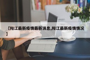 【阳江最新疫情最新消息,阳江最新疫情情况】