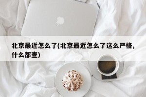 北京最近怎么了(北京最近怎么了这么严格,什么都查)