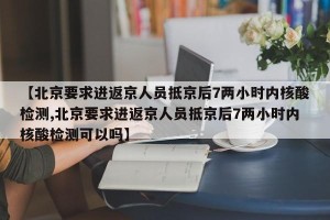 【北京要求进返京人员抵京后7两小时内核酸检测,北京要求进返京人员抵京后7两小时内核酸检测可以吗】