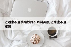进返京不查核酸铁路不限制买票/进京查不查核酸