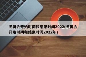 冬奥会开始时间和结束时间2022(冬奥会开始时间和结束时间2022年)