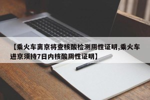 【乘火车离京将查核酸检测阴性证明,乘火车进京须持7日内核酸阴性证明】